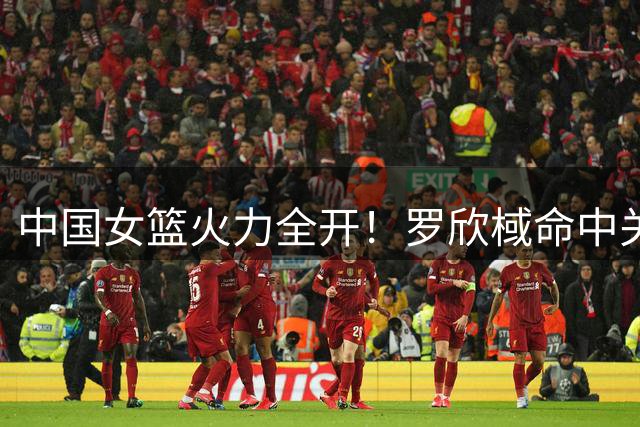 中国女篮火力全开！罗欣棫命中关键三分 打出9-0强势进攻高潮