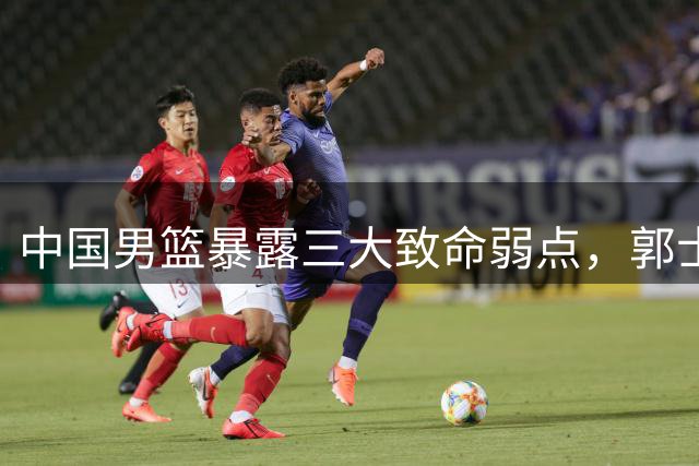 中国男篮暴露三大致命弱点，郭士强面临严峻挑战