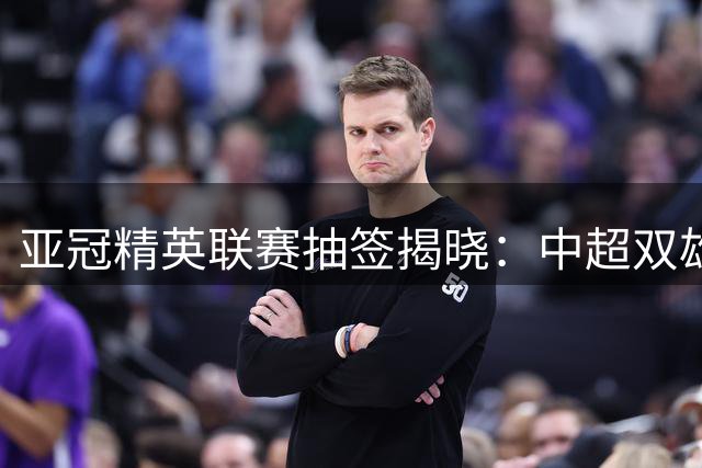 亚冠精英联赛抽签揭晓：中超双雄同组对手 韩泰六队成主要对手