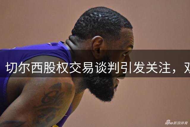 切尔西股权交易谈判引发关注，双方战略分歧成焦点