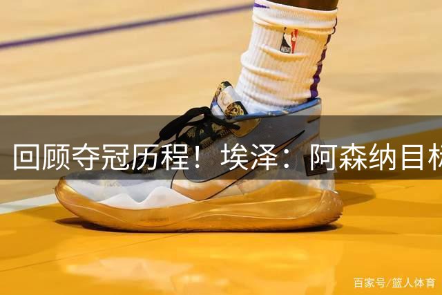 回顾夺冠历程！埃泽：阿森纳目标是再次夺冠 坚信信念与谦逊并存
