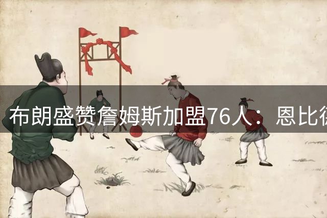 布朗盛赞詹姆斯加盟76人：恩比德终迎夺冠良机