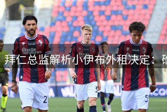 拜仁总监解析小伊布外租决定：确保年轻新星持续成长