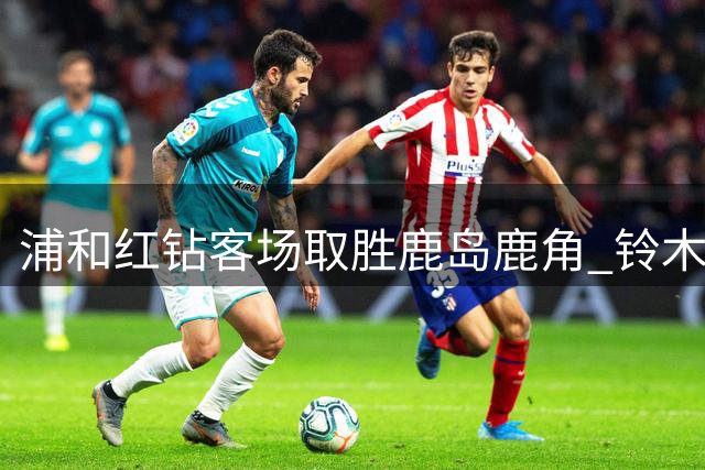 浦和红钻客场取胜鹿岛鹿角 铃木优磨乌龙酿败局