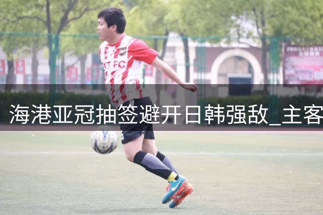 海港亚冠抽签避开日韩强敌 主客场赛程利弊并存