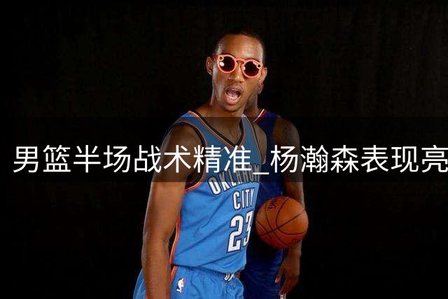 男篮半场战术精准 杨瀚森表现亮眼助领先