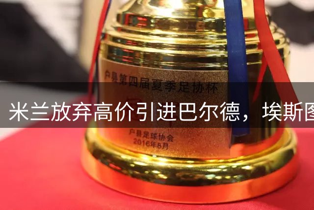 米兰放弃高价引进巴尔德，埃斯图皮尼安或将继续效力