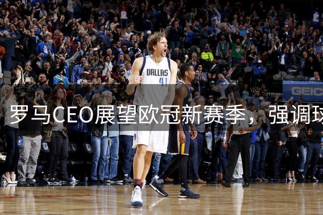 罗马CEO展望欧冠新赛季，强调球队竞技目标