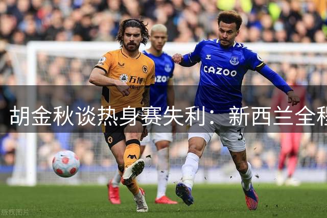 胡金秋谈热身赛失利：新西兰全程高强度对抗 男篮需加强硬度